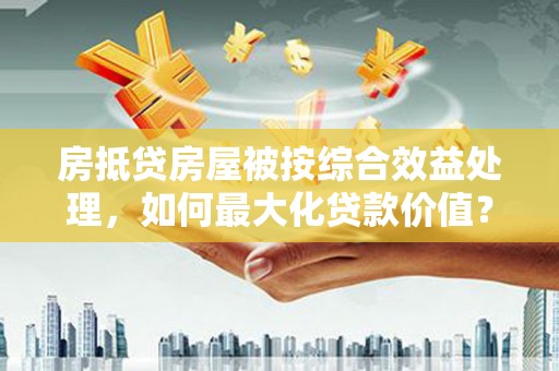 祁门房抵贷房屋被按综合效益处理，如何最大化贷款价值？
